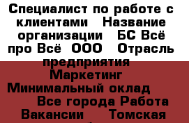 Специалист по работе с клиентами › Название организации ­ БС Всё про Всё, ООО › Отрасль предприятия ­ Маркетинг › Минимальный оклад ­ 30 000 - Все города Работа » Вакансии   . Томская обл.